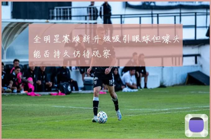 全明星赛焕新升级吸引眼球但噱头能否持久仍待观察