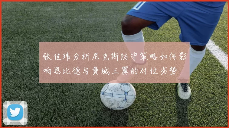 张佳玮分析尼克斯防守策略如何影响恩比德与费城三翼的对位劣势