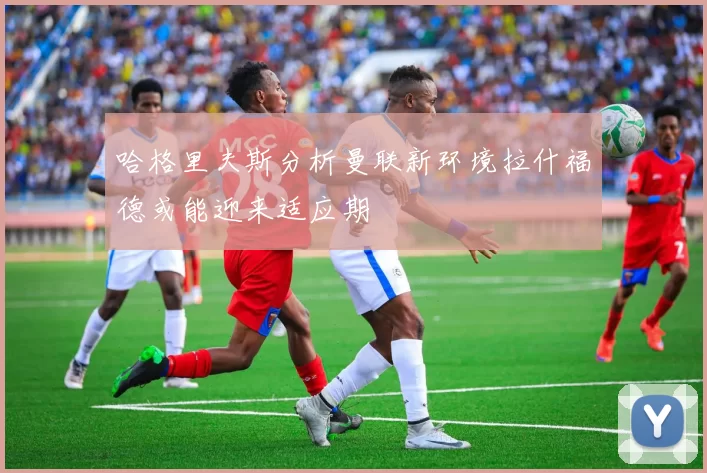 哈格里夫斯分析曼联新环境拉什福德或能迎来适应期