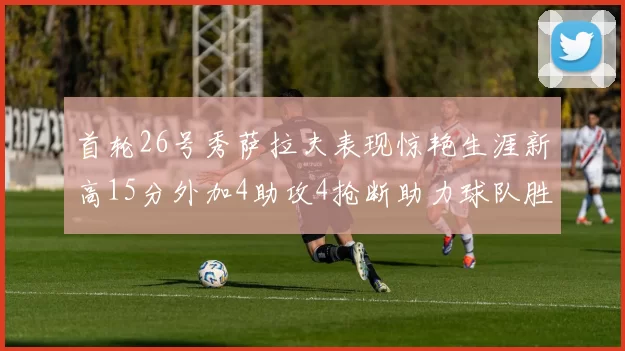 首轮26号秀萨拉夫表现惊艳生涯新高15分外加4助攻4抢断助力球队胜利