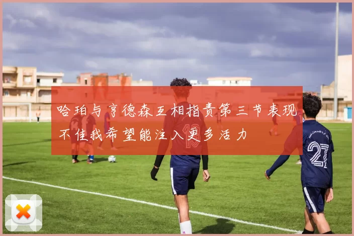 哈珀与亨德森互相指责第三节表现不佳我希望能注入更多活力