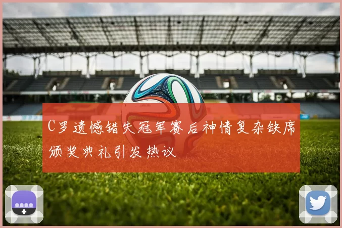 C罗遗憾错失冠军赛后神情复杂缺席颁奖典礼引发热议