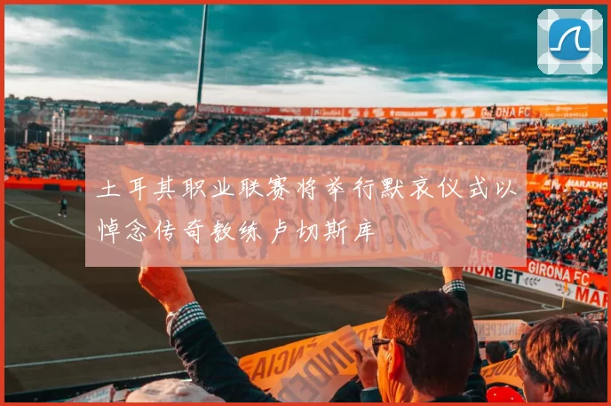 土耳其职业联赛将举行默哀仪式以悼念传奇教练卢切斯库
