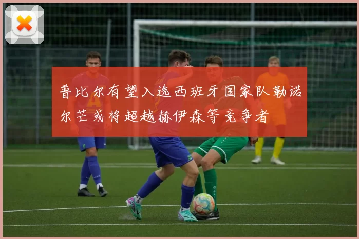 普比尔有望入选西班牙国家队勒诺尔芒或将超越赫伊森等竞争者