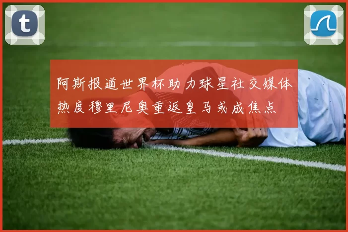 阿斯报道世界杯助力球星社交媒体热度穆里尼奥重返皇马或成焦点