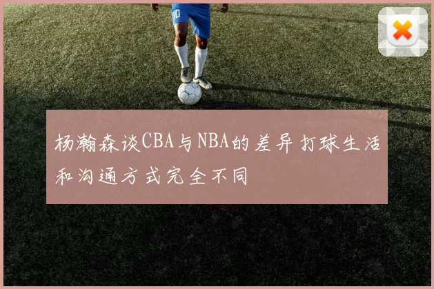 杨瀚森谈CBA与NBA的差异打球生活和沟通方式完全不同