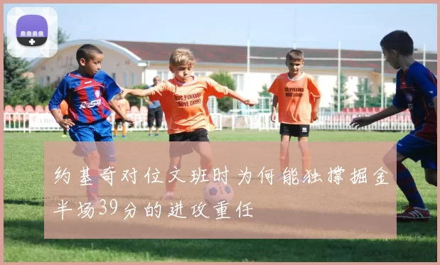 约基奇对位文班时为何能独撑掘金半场39分的进攻重任