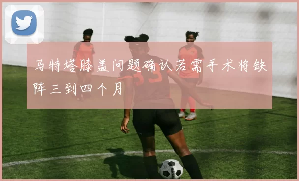 马特塔膝盖问题确认若需手术将缺阵三到四个月