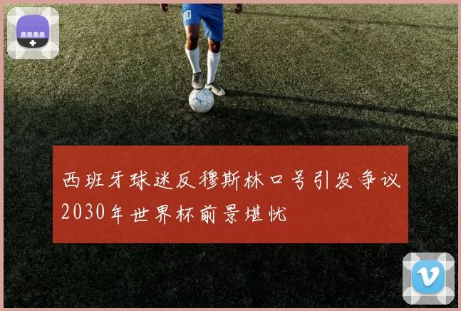 西班牙球迷反穆斯林口号引发争议2030年世界杯前景堪忧