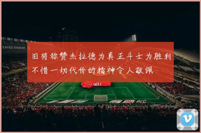 旧将称赞杰拉德为真正斗士为胜利不惜一切代价的精神令人敬佩