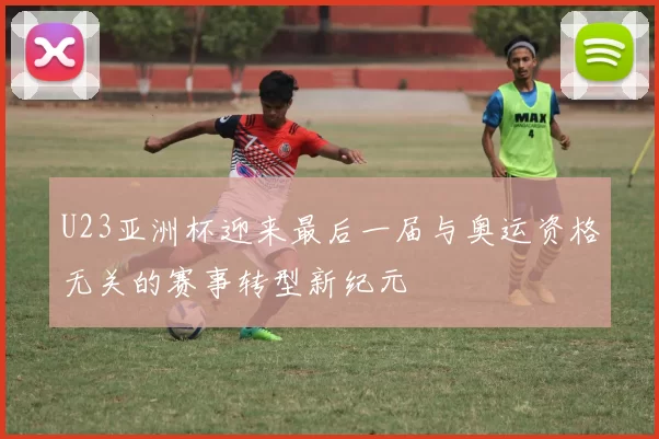 U23亚洲杯迎来最后一届与奥运资格无关的赛事转型新纪元