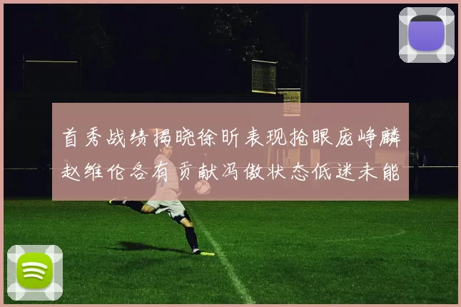 首秀战绩揭晓徐昕表现抢眼庞峥麟赵维伦各有贡献冯傲状态低迷未能得分