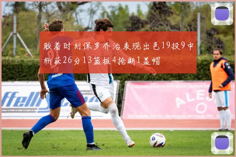 胶着时刻保罗乔治表现出色19投9中斩获26分13篮板4抢断1盖帽